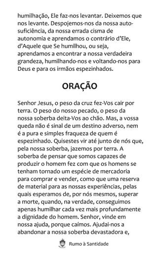 Rumo à Santidade
humilhação, Ele faz-nos levantar. Deixemos que
nos levante. Despojemos-nos da nossa auto-
suficiência, da nossa errada cisma de
autonomia e aprendamos o contrário d’Ele,
d’Aquele que Se humilhou, ou seja,
aprendamos a encontrar a nossa verdadeira
grandeza, humilhando-nos e voltando-nos para
Deus e para os irmãos espezinhados.
ORAÇÃO
Senhor Jesus, o peso da cruz fez-Vos cair por
terra. O peso do nosso pecado, o peso da
nossa soberba deita-Vos ao chão. Mas, a vossa
queda não é sinal de um destino adverso, nem
é a pura e simples fraqueza de quem é
espezinhado. Quisestes vir até junto de nós que,
pela nossa soberba, jazemos por terra. A
soberba de pensar que somos capazes de
produzir o homem fez com que os homens se
tenham tornado um espécie de mercadoria
para comprar e vender, como que uma reserva
de material para as nossas experiências, pelas
quais esperamos de, por nós mesmos, superar
a morte, quando, na verdade, conseguimos
apenas humilhar cada vez mais profundamente
a dignidade do homem. Senhor, vinde em
nossa ajuda, porque caímos. Ajudai-nos a
abandonar a nossa soberba devastadora e,
 