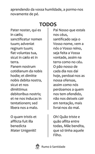 Rumo à Santidade
aprendendo da vossa humildade, a pormo-nos
novamente de pé.
TODOS
Pater noster, qui es
in cælis;
sanctificetur nomen
tuum; adveniat
regnum tuum;
fiat voluntas tua,
sicut in cælo et in
terra.
Panem nostrum
cotidianum da nobis
hodie; et dimitte
nobis debita nostra,
sicut et nos
dimittimus
debitoribus nostris;
et ne nos inducas in
tentationem; sed
libera nos a malo.
Pai Nosso que estais
nos céus,
santificado seja o
Vosso nome, vem a
nós o Vosso reino,
seja feita a Vossa
vontade, assim na
terra como no céu.
O pão nosso de
cada dia nos dai
hoje, perdoai-nos as
nossa ofensas,
assim como nós
perdoamos a quem
nos tem ofendido,
não nos deixeis cair
em tentação, mais
livrai-nos do mal.
O quam tristis et
afflicta fuit illa
benedicta
Mater Unigeniti!
Oh! Quão triste e
quão aflita entre
todas, Mãe bendita,
que só tinha aquele
Filho.
 