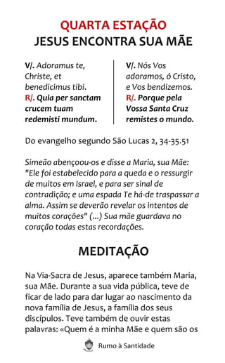 Rumo à Santidade
QUARTA ESTAÇÃO
JESUS ENCONTRA SUA MÃE
V/. Adoramus te,
Christe, et
benedicimus tibi.
R/. Quia per sanctam
crucem tuam
redemisti mundum.
V/. Nós Vos
adoramos, ó Cristo,
e Vos bendizemos.
R/. Porque pela
Vossa Santa Cruz
remistes o mundo.
Do evangelho segundo São Lucas 2, 34-35.51
Simeão abençoou-os e disse a Maria, sua Mãe:
"Ele foi estabelecido para a queda e o ressurgir
de muitos em Israel, e para ser sinal de
contradição; e uma espada Te há-de traspassar a
alma. Assim se deverão revelar os intentos de
muitos corações" (...) Sua mãe guardava no
coração todas estas recordações.
MEDITAÇÃO
Na Via-Sacra de Jesus, aparece também Maria,
sua Mãe. Durante a sua vida pública, teve de
ficar de lado para dar lugar ao nascimento da
nova família de Jesus, a família dos seus
discípulos. Teve também de ouvir estas
palavras: «Quem é a minha Mãe e quem são os
 
