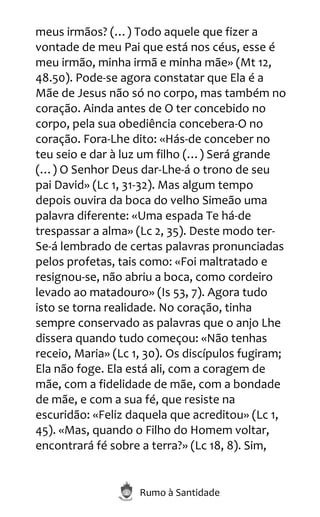 Rumo à Santidade
meus irmãos? (…) Todo aquele que fizer a
vontade de meu Pai que está nos céus, esse é
meu irmão, minha irmã e minha mãe» (Mt 12,
48.50). Pode-se agora constatar que Ela é a
Mãe de Jesus não só no corpo, mas também no
coração. Ainda antes de O ter concebido no
corpo, pela sua obediência concebera-O no
coração. Fora-Lhe dito: «Hás-de conceber no
teu seio e dar à luz um filho (…) Será grande
(…) O Senhor Deus dar-Lhe-á o trono de seu
pai David» (Lc 1, 31-32). Mas algum tempo
depois ouvira da boca do velho Simeão uma
palavra diferente: «Uma espada Te há-de
trespassar a alma» (Lc 2, 35). Deste modo ter-
Se-á lembrado de certas palavras pronunciadas
pelos profetas, tais como: «Foi maltratado e
resignou-se, não abriu a boca, como cordeiro
levado ao matadouro» (Is 53, 7). Agora tudo
isto se torna realidade. No coração, tinha
sempre conservado as palavras que o anjo Lhe
dissera quando tudo começou: «Não tenhas
receio, Maria» (Lc 1, 30). Os discípulos fugiram;
Ela não foge. Ela está ali, com a coragem de
mãe, com a fidelidade de mãe, com a bondade
de mãe, e com a sua fé, que resiste na
escuridão: «Feliz daquela que acreditou» (Lc 1,
45). «Mas, quando o Filho do Homem voltar,
encontrará fé sobre a terra?» (Lc 18, 8). Sim,
 