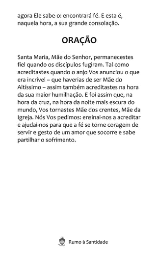 Rumo à Santidade
agora Ele sabe-o: encontrará fé. E esta é,
naquela hora, a sua grande consolação.
ORAÇÃO
Santa Maria, Mãe do Senhor, permanecestes
fiel quando os discípulos fugiram. Tal como
acreditastes quando o anjo Vos anunciou o que
era incrível – que haverias de ser Mãe do
Altíssimo – assim também acreditastes na hora
da sua maior humilhação. E foi assim que, na
hora da cruz, na hora da noite mais escura do
mundo, Vos tornastes Mãe dos crentes, Mãe da
Igreja. Nós Vos pedimos: ensinai-nos a acreditar
e ajudai-nos para que a fé se torne coragem de
servir e gesto de um amor que socorre e sabe
partilhar o sofrimento.
 