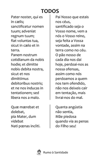 Rumo à Santidade
TODOS
Pater noster, qui es
in cælis;
sanctificetur nomen
tuum; adveniat
regnum tuum;
fiat voluntas tua,
sicut in cælo et in
terra.
Panem nostrum
cotidianum da nobis
hodie; et dimitte
nobis debita nostra,
sicut et nos
dimittimus
debitoribus nostris;
et ne nos inducas in
tentationem; sed
libera nos a malo.
Pai Nosso que estais
nos céus,
santificado seja o
Vosso nome, vem a
nós o Vosso reino,
seja feita a Vossa
vontade, assim na
terra como no céu.
O pão nosso de
cada dia nos dai
hoje, perdoai-nos as
nossa ofensas,
assim como nós
perdoamos a quem
nos tem ofendido,
não nos deixeis cair
em tentação, mais
livrai-nos do mal.
Quæ mærebat et
dolebat,
pia Mater, dum
videbat
Nati pœnas incliti.
Quanta angústia
não sentia,
Mãe piedosa
quando via as penas
do Filho seu!
 