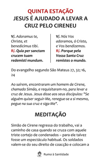 Rumo à Santidade
QUINTA ESTAÇÃO
JESUS É AJUDADO A LEVAR A
CRUZ PELO CIRENEU
V/. Adoramus te,
Christe, et
benedicimus tibi.
R/. Quia per sanctam
crucem tuam
redemisti mundum.
V/. Nós Vos
adoramos, ó Cristo,
e Vos bendizemos.
R/. Porque pela
Vossa Santa Cruz
remistes o mundo.
Do evangelho segundo São Mateus 27, 32; 16,
24
Ao saírem, encontraram um homem de Cirene,
chamado Simão, e requisitaram-no, para levar a
cruz de Jesus. Jesus disse aos seus discípulos: "Se
alguém quiser seguir-Me, renegue-se a si mesmo,
pegue na sua cruz e siga-Me".
MEDITAÇÃO
Simão de Cirene regressa do trabalho, vai a
caminho de casa quando se cruza com aquele
triste cortejo de condenados – para ele talvez
fosse um espectáculo habitual. Os soldados
valem-se do seu direito de coacção e colocam a
 