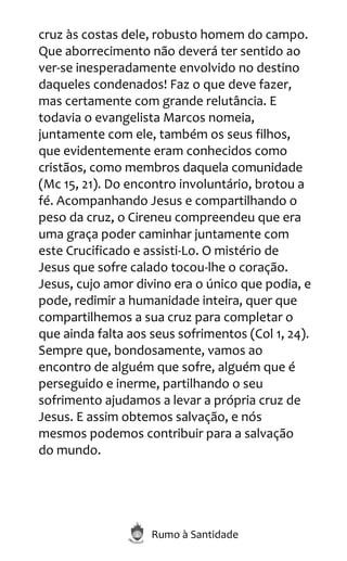 Rumo à Santidade
cruz às costas dele, robusto homem do campo.
Que aborrecimento não deverá ter sentido ao
ver-se inesperadamente envolvido no destino
daqueles condenados! Faz o que deve fazer,
mas certamente com grande relutância. E
todavia o evangelista Marcos nomeia,
juntamente com ele, também os seus filhos,
que evidentemente eram conhecidos como
cristãos, como membros daquela comunidade
(Mc 15, 21). Do encontro involuntário, brotou a
fé. Acompanhando Jesus e compartilhando o
peso da cruz, o Cireneu compreendeu que era
uma graça poder caminhar juntamente com
este Crucificado e assisti-Lo. O mistério de
Jesus que sofre calado tocou-lhe o coração.
Jesus, cujo amor divino era o único que podia, e
pode, redimir a humanidade inteira, quer que
compartilhemos a sua cruz para completar o
que ainda falta aos seus sofrimentos (Col 1, 24).
Sempre que, bondosamente, vamos ao
encontro de alguém que sofre, alguém que é
perseguido e inerme, partilhando o seu
sofrimento ajudamos a levar a própria cruz de
Jesus. E assim obtemos salvação, e nós
mesmos podemos contribuir para a salvação
do mundo.
 