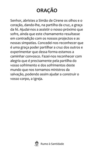 Rumo à Santidade
ORAÇÃO
Senhor, abristes a Simão de Cirene os olhos e o
coração, dando-lhe, na partilha da cruz, a graça
da fé. Ajudai-nos a assistir o nosso próximo que
sofre, ainda que este chamamento resultasse
em contradição com os nossos projectos e as
nossas simpatias. Concedei-nos reconhecer que
é uma graça poder partilhar a cruz dos outros e
experimentar que dessa forma estamos a
caminhar convosco. Fazei-nos reconhecer com
alegria que é precisamente pela partilha do
vosso sofrimento e dos sofrimentos deste
mundo que nos tornamos ministros da
salvação, podendo assim ajudar a construir o
vosso corpo, a Igreja.
 