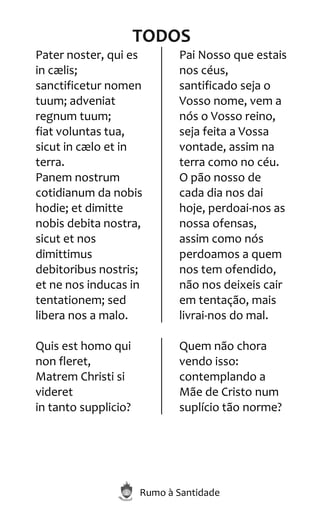 Rumo à Santidade
TODOS
Pater noster, qui es
in cælis;
sanctificetur nomen
tuum; adveniat
regnum tuum;
fiat voluntas tua,
sicut in cælo et in
terra.
Panem nostrum
cotidianum da nobis
hodie; et dimitte
nobis debita nostra,
sicut et nos
dimittimus
debitoribus nostris;
et ne nos inducas in
tentationem; sed
libera nos a malo.
Pai Nosso que estais
nos céus,
santificado seja o
Vosso nome, vem a
nós o Vosso reino,
seja feita a Vossa
vontade, assim na
terra como no céu.
O pão nosso de
cada dia nos dai
hoje, perdoai-nos as
nossa ofensas,
assim como nós
perdoamos a quem
nos tem ofendido,
não nos deixeis cair
em tentação, mais
livrai-nos do mal.
Quis est homo qui
non fleret,
Matrem Christi si
videret
in tanto supplicio?
Quem não chora
vendo isso:
contemplando a
Mãe de Cristo num
suplício tão norme?
 