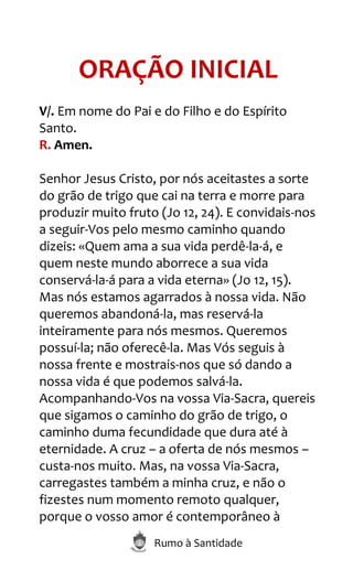 Rumo à Santidade
ORAÇÃO INICIAL
V/. Em nome do Pai e do Filho e do Espírito
Santo.
R. Amen.
Senhor Jesus Cristo, por nós aceitastes a sorte
do grão de trigo que cai na terra e morre para
produzir muito fruto (Jo 12, 24). E convidais-nos
a seguir-Vos pelo mesmo caminho quando
dizeis: «Quem ama a sua vida perdê-la-á, e
quem neste mundo aborrece a sua vida
conservá-la-á para a vida eterna» (Jo 12, 15).
Mas nós estamos agarrados à nossa vida. Não
queremos abandoná-la, mas reservá-la
inteiramente para nós mesmos. Queremos
possuí-la; não oferecê-la. Mas Vós seguis à
nossa frente e mostrais-nos que só dando a
nossa vida é que podemos salvá-la.
Acompanhando-Vos na vossa Via-Sacra, quereis
que sigamos o caminho do grão de trigo, o
caminho duma fecundidade que dura até à
eternidade. A cruz – a oferta de nós mesmos –
custa-nos muito. Mas, na vossa Via-Sacra,
carregastes também a minha cruz, e não o
fizestes num momento remoto qualquer,
porque o vosso amor é contemporâneo à
 