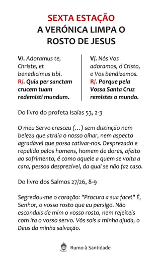Rumo à Santidade
SEXTA ESTAÇÃO
A VERÓNICA LIMPA O
ROSTO DE JESUS
V/. Adoramus te,
Christe, et
benedicimus tibi.
R/. Quia per sanctam
crucem tuam
redemisti mundum.
V/. Nós Vos
adoramos, ó Cristo,
e Vos bendizemos.
R/. Porque pela
Vossa Santa Cruz
remistes o mundo.
Do livro do profeta Isaías 53, 2-3
O meu Servo cresceu (…) sem distinção nem
beleza que atraia o nosso olhar, nem aspecto
agradável que possa cativar-nos. Desprezado e
repelido pelos homens, homem de dores, afeito
ao sofrimento, é como aquele a quem se volta a
cara, pessoa desprezível, da qual se não faz caso.
Do livro dos Salmos 27/26, 8-9
Segredou-me o coração: "Procura a sua face!" É,
Senhor, o vosso rosto que eu persigo. Não
escondais de mim o vosso rosto, nem rejeiteis
com ira o vosso servo. Vós sois a minha ajuda, o
Deus da minha salvação.
 