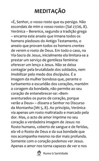 Rumo à Santidade
MEDITAÇÃO
«É, Senhor, o vosso rosto que eu persigo. Não
escondais de mim o vosso rosto» (Sal 27/26, 8).
Verónica – Berenice, segundo a tradição grega
– encarna este anseio que irmana todos os
homens piedosos do Antigo Testamento, o
anseio que provam todos os homens crentes
de verem o rosto de Deus. Em todo o caso, na
Via-Sacra de Jesus, inicialmente ela limitara-se a
prestar um serviço de gentileza feminina:
oferecer um lenço a Jesus. Não se deixa
contagiar pela brutalidade dos soldados, nem
imobilizar pelo medo dos discípulos. É a
imagem da mulher bondosa que, perante o
turbamento e escuridão dos corações, mantém
a coragem da bondade, não permite ao seu
coração de entenebrecer-se: «Bem-
aventurados os puros de coração, porque
verão a Deus» – dissera o Senhor no Discurso
da Montanha (Mt 5, 8). Ao princípio, Verónica
via apenas um rosto maltratado e marcado pela
dor. Mas, o acto de amor imprime no seu
coração a verdadeira imagem de Jesus: no
Rosto humano, coberto de sangue e de feridas,
ela vê o Rosto de Deus e da sua bondade que
nos acompanha mesmo na dor mais profunda.
Somente com o coração podemos ver Jesus.
Apenas o amor nos torna capazes de ver e nos
 
