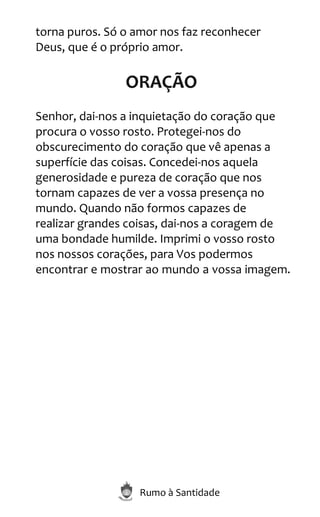 Rumo à Santidade
torna puros. Só o amor nos faz reconhecer
Deus, que é o próprio amor.
ORAÇÃO
Senhor, dai-nos a inquietação do coração que
procura o vosso rosto. Protegei-nos do
obscurecimento do coração que vê apenas a
superfície das coisas. Concedei-nos aquela
generosidade e pureza de coração que nos
tornam capazes de ver a vossa presença no
mundo. Quando não formos capazes de
realizar grandes coisas, dai-nos a coragem de
uma bondade humilde. Imprimi o vosso rosto
nos nossos corações, para Vos podermos
encontrar e mostrar ao mundo a vossa imagem.
 