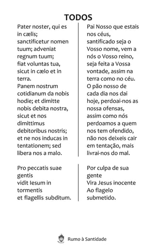 Rumo à Santidade
TODOS
Pater noster, qui es
in cælis;
sanctificetur nomen
tuum; adveniat
regnum tuum;
fiat voluntas tua,
sicut in cælo et in
terra.
Panem nostrum
cotidianum da nobis
hodie; et dimitte
nobis debita nostra,
sicut et nos
dimittimus
debitoribus nostris;
et ne nos inducas in
tentationem; sed
libera nos a malo.
Pai Nosso que estais
nos céus,
santificado seja o
Vosso nome, vem a
nós o Vosso reino,
seja feita a Vossa
vontade, assim na
terra como no céu.
O pão nosso de
cada dia nos dai
hoje, perdoai-nos as
nossa ofensas,
assim como nós
perdoamos a quem
nos tem ofendido,
não nos deixeis cair
em tentação, mais
livrai-nos do mal.
Pro peccatis suae
gentis
vidit Iesum in
tormentis
et flagellis subditum.
Por culpa de sua
gente
Vira Jesus inocente
Ao flagelo
submetido.
 