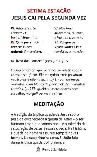 Rumo à Santidade
SÉTIMA ESTAÇÃO
JESUS CAI PELA SEGUNDA VEZ
V/. Adoramus te,
Christe, et
benedicimus tibi.
R/. Quia per sanctam
crucem tuam
redemisti mundum.
V/. Nós Vos
adoramos, ó Cristo,
e Vos bendizemos.
R/. Porque pela
Vossa Santa Cruz
remistes o mundo.
Do livro das Lamentações 3, 1-2.9.16
Eu sou o homem que conheceu a miséria sob a
vara do seu furor. Ele me guiou e me fez andar
nas trevas e não na luz. (…) Embarrou meus
caminhos com blocos de pedra, obstruiu minhas
veredas. (…) Ele quebrou meus dentes com
cascalho, mergulhou-me na cinza.
MEDITAÇÃO
A tradição da tríplice queda de Jesus sob o
peso da cruz recorda a queda de Adão – o ser
humano caído que somos nós – e o mistério da
associação de Jesus à nossa queda. Na história,
a queda do homem assume sempre novas
formas. Na sua primeira carta, S. João fala
duma tríplice queda do homem: a
 