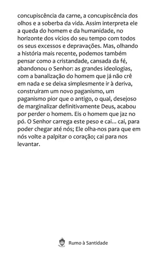 Rumo à Santidade
concupiscência da carne, a concupiscência dos
olhos e a soberba da vida. Assim interpreta ele
a queda do homem e da humanidade, no
horizonte dos vícios do seu tempo com todos
os seus excessos e depravações. Mas, olhando
a história mais recente, podemos também
pensar como a cristandade, cansada da fé,
abandonou o Senhor: as grandes ideologias,
com a banalização do homem que já não crê
em nada e se deixa simplesmente ir à deriva,
construíram um novo paganismo, um
paganismo pior que o antigo, o qual, desejoso
de marginalizar definitivamente Deus, acabou
por perder o homem. Eis o homem que jaz no
pó. O Senhor carrega este peso e cai... cai, para
poder chegar até nós; Ele olha-nos para que em
nós volte a palpitar o coração; cai para nos
levantar.
 