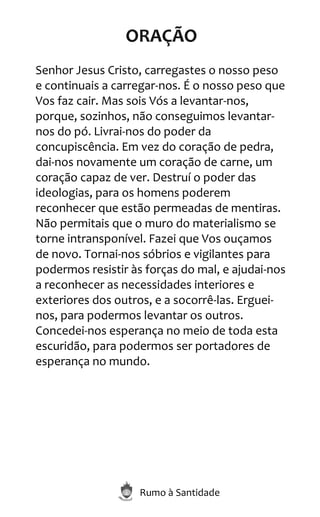 Rumo à Santidade
ORAÇÃO
Senhor Jesus Cristo, carregastes o nosso peso
e continuais a carregar-nos. É o nosso peso que
Vos faz cair. Mas sois Vós a levantar-nos,
porque, sozinhos, não conseguimos levantar-
nos do pó. Livrai-nos do poder da
concupiscência. Em vez do coração de pedra,
dai-nos novamente um coração de carne, um
coração capaz de ver. Destruí o poder das
ideologias, para os homens poderem
reconhecer que estão permeadas de mentiras.
Não permitais que o muro do materialismo se
torne intransponível. Fazei que Vos ouçamos
de novo. Tornai-nos sóbrios e vigilantes para
podermos resistir às forças do mal, e ajudai-nos
a reconhecer as necessidades interiores e
exteriores dos outros, e a socorrê-las. Erguei-
nos, para podermos levantar os outros.
Concedei-nos esperança no meio de toda esta
escuridão, para podermos ser portadores de
esperança no mundo.
 