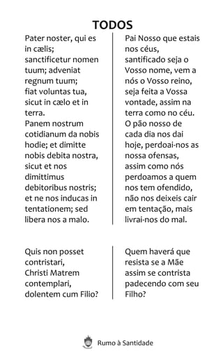 Rumo à Santidade
TODOS
Pater noster, qui es
in cælis;
sanctificetur nomen
tuum; adveniat
regnum tuum;
fiat voluntas tua,
sicut in cælo et in
terra.
Panem nostrum
cotidianum da nobis
hodie; et dimitte
nobis debita nostra,
sicut et nos
dimittimus
debitoribus nostris;
et ne nos inducas in
tentationem; sed
libera nos a malo.
Pai Nosso que estais
nos céus,
santificado seja o
Vosso nome, vem a
nós o Vosso reino,
seja feita a Vossa
vontade, assim na
terra como no céu.
O pão nosso de
cada dia nos dai
hoje, perdoai-nos as
nossa ofensas,
assim como nós
perdoamos a quem
nos tem ofendido,
não nos deixeis cair
em tentação, mais
livrai-nos do mal.
Quis non posset
contristari,
Christi Matrem
contemplari,
dolentem cum Filio?
Quem haverá que
resista se a Mãe
assim se contrista
padecendo com seu
Filho?
 