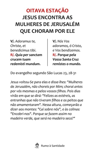 Rumo à Santidade
OITAVA ESTAÇÃO
JESUS ENCONTRA AS
MULHERES DE JERUSALÉM
QUE CHORAM POR ELE
V/. Adoramus te,
Christe, et
benedicimus tibi.
R/. Quia per sanctam
crucem tuam
redemisti mundum.
V/. Nós Vos
adoramos, ó Cristo,
e Vos bendizemos.
R/. Porque pela
Vossa Santa Cruz
remistes o mundo.
Do evangelho segundo São Lucas 23, 28-31
Jesus voltou-Se para elas e disse-lhes: "Mulheres
de Jerusalém, não choreis por Mim; chorai antes
por vós mesmas e pelos vossos filhos. Pois dias
virão em que se dirá: "Felizes as estéreis, as
entranhas que não tiveram filhos e os peitos que
não amamentaram". Nessa altura, começarão a
dizer aos montes: "Caí sobre nós", e às colinas:
"Encobri-nos". Porque se fazem assim no
madeiro verde, que será no madeiro seco?"
 
