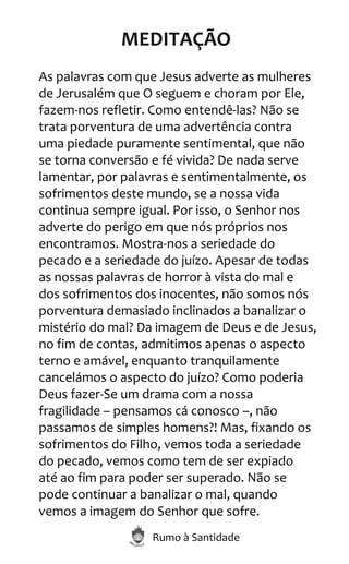 Rumo à Santidade
MEDITAÇÃO
As palavras com que Jesus adverte as mulheres
de Jerusalém que O seguem e choram por Ele,
fazem-nos refletir. Como entendê-las? Não se
trata porventura de uma advertência contra
uma piedade puramente sentimental, que não
se torna conversão e fé vivida? De nada serve
lamentar, por palavras e sentimentalmente, os
sofrimentos deste mundo, se a nossa vida
continua sempre igual. Por isso, o Senhor nos
adverte do perigo em que nós próprios nos
encontramos. Mostra-nos a seriedade do
pecado e a seriedade do juízo. Apesar de todas
as nossas palavras de horror à vista do mal e
dos sofrimentos dos inocentes, não somos nós
porventura demasiado inclinados a banalizar o
mistério do mal? Da imagem de Deus e de Jesus,
no fim de contas, admitimos apenas o aspecto
terno e amável, enquanto tranquilamente
cancelámos o aspecto do juízo? Como poderia
Deus fazer-Se um drama com a nossa
fragilidade – pensamos cá conosco –, não
passamos de simples homens?! Mas, fixando os
sofrimentos do Filho, vemos toda a seriedade
do pecado, vemos como tem de ser expiado
até ao fim para poder ser superado. Não se
pode continuar a banalizar o mal, quando
vemos a imagem do Senhor que sofre.
 