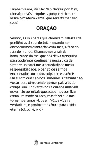 Rumo à Santidade
Também a nós, diz Ele: Não choreis por Mim,
chorai por vós próprios... porque se tratam
assim o madeiro verde, que será do madeiro
seco?
ORAÇÃO
Senhor, às mulheres que choravam, falastes de
penitência, do dia do Juízo, quando nos
encontrarmos diante da vossa face, a face do
Juiz do mundo. Chamais-nos a sair da
banalização do mal que nos deixa tranquilos
para podermos continuar a nossa vida de
sempre. Mostrai-nos a seriedade da nossa
responsabilidade, o perigo de sermos
encontrados, no Juízo, culpados e estéreis.
Fazei com que não nos limitemos a caminhar ao
vosso lado, oferecendo apenas palavras de
compaixão. Convertei-nos e dai-nos uma vida
nova; não permitais que acabemos por ficar
como um madeiro seco, mas fazei que nos
tornemos ramos vivos em Vós, a videira
verdadeira, e produzamos fruto para a vida
eterna (cf. Jo 15, 1-10).
 