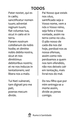 Rumo à Santidade
TODOS
Pater noster, qui es
in cælis;
sanctificetur nomen
tuum; adveniat
regnum tuum;
fiat voluntas tua,
sicut in cælo et in
terra.
Panem nostrum
cotidianum da nobis
hodie; et dimitte
nobis debita nostra,
sicut et nos
dimittimus
debitoribus nostris;
et ne nos inducas in
tentationem; sed
libera nos a malo.
Pai Nosso que estais
nos céus,
santificado seja o
Vosso nome, vem a
nós o Vosso reino,
seja feita a Vossa
vontade, assim na
terra como no céu.
O pão nosso de
cada dia nos dai
hoje, perdoai-nos as
nossa ofensas,
assim como nós
perdoamos a quem
nos tem ofendido,
não nos deixeis cair
em tentação, mais
livrai-nos do mal.
Tui Nati vulnerati,
tam dignati pro me
pati,
poenas mecum
divide.
Do teu filho que por
mim entrega-se a
morte assim,
divide as penas
comigo.
 