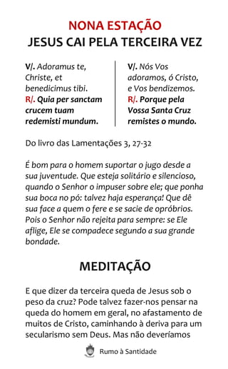 Rumo à Santidade
NONA ESTAÇÃO
JESUS CAI PELA TERCEIRA VEZ
V/. Adoramus te,
Christe, et
benedicimus tibi.
R/. Quia per sanctam
crucem tuam
redemisti mundum.
V/. Nós Vos
adoramos, ó Cristo,
e Vos bendizemos.
R/. Porque pela
Vossa Santa Cruz
remistes o mundo.
Do livro das Lamentações 3, 27-32
É bom para o homem suportar o jugo desde a
sua juventude. Que esteja solitário e silencioso,
quando o Senhor o impuser sobre ele; que ponha
sua boca no pó: talvez haja esperança! Que dê
sua face a quem o fere e se sacie de opróbrios.
Pois o Senhor não rejeita para sempre: se Ele
aflige, Ele se compadece segundo a sua grande
bondade.
MEDITAÇÃO
E que dizer da terceira queda de Jesus sob o
peso da cruz? Pode talvez fazer-nos pensar na
queda do homem em geral, no afastamento de
muitos de Cristo, caminhando à deriva para um
secularismo sem Deus. Mas não deveríamos
 