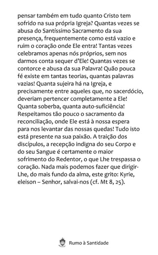 Rumo à Santidade
pensar também em tudo quanto Cristo tem
sofrido na sua própria Igreja? Quantas vezes se
abusa do Santíssimo Sacramento da sua
presença, frequentemente como está vazio e
ruim o coração onde Ele entra! Tantas vezes
celebramos apenas nós próprios, sem nos
darmos conta sequer d’Ele! Quantas vezes se
contorce e abusa da sua Palavra! Quão pouca
fé existe em tantas teorias, quantas palavras
vazias! Quanta sujeira há na Igreja, e
precisamente entre aqueles que, no sacerdócio,
deveriam pertencer completamente a Ele!
Quanta soberba, quanta auto-suficiência!
Respeitamos tão pouco o sacramento da
reconciliação, onde Ele está à nossa espera
para nos levantar das nossas quedas! Tudo isto
está presente na sua paixão. A traição dos
discípulos, a recepção indigna do seu Corpo e
do seu Sangue é certamente o maior
sofrimento do Redentor, o que Lhe trespassa o
coração. Nada mais podemos fazer que dirigir-
Lhe, do mais fundo da alma, este grito: Kyrie,
eleison – Senhor, salvai-nos (cf. Mt 8, 25).
 