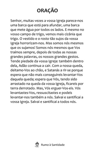 Rumo à Santidade
ORAÇÃO
Senhor, muitas vezes a vossa Igreja parece-nos
uma barca que está para afundar, uma barca
que mete água por todos os lados. E mesmo no
vosso campo de trigo, vemos mais cizânia que
trigo. O vestido e o rosto tão sujos da vossa
Igreja horrorizam-nos. Mas somos nós mesmos
que os sujamos! Somos nós mesmos que Vos
traímos sempre, depois de todas as nossas
grandes palavras, os nossos grandes gestos.
Tende piedade da vossa Igreja: também dentro
dela, Adão continua a cair. Com a nossa queda,
deitamo-Vos ao chão, e Satanás a rir-se porque
espera que não mais conseguireis levantar-Vos
daquela queda; espera que Vós, tendo sido
arrastado na queda da vossa Igreja, ficareis por
terra derrotado. Mas, Vós erguer-Vos-eis. Vós
levantastes-Vos, ressuscitastes e podeis
levantar-nos também a nós. Salvai e santificai a
vossa Igreja. Salvai e santificai a todos nós.
 