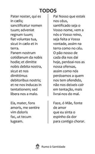 Rumo à Santidade
TODOS
Pater noster, qui es
in cælis;
sanctificetur nomen
tuum; adveniat
regnum tuum;
fiat voluntas tua,
sicut in cælo et in
terra.
Panem nostrum
cotidianum da nobis
hodie; et dimitte
nobis debita nostra,
sicut et nos
dimittimus
debitoribus nostris;
et ne nos inducas in
tentationem; sed
libera nos a malo.
Pai Nosso que estais
nos céus,
santificado seja o
Vosso nome, vem a
nós o Vosso reino,
seja feita a Vossa
vontade, assim na
terra como no céu.
O pão nosso de
cada dia nos dai
hoje, perdoai-nos as
nossa ofensas,
assim como nós
perdoamos a quem
nos tem ofendido,
não nos deixeis cair
em tentação, mais
livrai-nos do mal.
Eia, mater, fons
amoris, me sentire
vim doloris
fac, ut tecum
lugeam.
Faze, ó Mãe, fonte
de amor
que eu sinta o
espinho da dor
para contigo chorar.
 