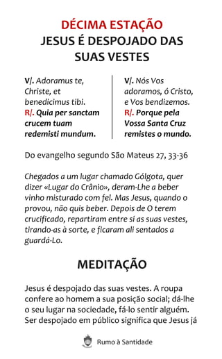 Rumo à Santidade
DÉCIMA ESTAÇÃO
JESUS É DESPOJADO DAS
SUAS VESTES
V/. Adoramus te,
Christe, et
benedicimus tibi.
R/. Quia per sanctam
crucem tuam
redemisti mundum.
V/. Nós Vos
adoramos, ó Cristo,
e Vos bendizemos.
R/. Porque pela
Vossa Santa Cruz
remistes o mundo.
Do evangelho segundo São Mateus 27, 33-36
Chegados a um lugar chamado Gólgota, quer
dizer «Lugar do Crânio», deram-Lhe a beber
vinho misturado com fel. Mas Jesus, quando o
provou, não quis beber. Depois de O terem
crucificado, repartiram entre si as suas vestes,
tirando-as à sorte, e ficaram ali sentados a
guardá-Lo.
MEDITAÇÃO
Jesus é despojado das suas vestes. A roupa
confere ao homem a sua posição social; dá-lhe
o seu lugar na sociedade, fá-lo sentir alguém.
Ser despojado em público significa que Jesus já
 