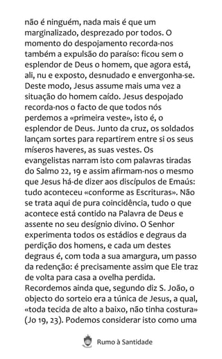 Rumo à Santidade
não é ninguém, nada mais é que um
marginalizado, desprezado por todos. O
momento do despojamento recorda-nos
também a expulsão do paraíso: ficou sem o
esplendor de Deus o homem, que agora está,
ali, nu e exposto, desnudado e envergonha-se.
Deste modo, Jesus assume mais uma vez a
situação do homem caído. Jesus despojado
recorda-nos o facto de que todos nós
perdemos a «primeira veste», isto é, o
esplendor de Deus. Junto da cruz, os soldados
lançam sortes para repartirem entre si os seus
míseros haveres, as suas vestes. Os
evangelistas narram isto com palavras tiradas
do Salmo 22, 19 e assim afirmam-nos o mesmo
que Jesus há-de dizer aos discípulos de Emaús:
tudo aconteceu «conforme as Escrituras». Não
se trata aqui de pura coincidência, tudo o que
acontece está contido na Palavra de Deus e
assente no seu desígnio divino. O Senhor
experimenta todos os estádios e degraus da
perdição dos homens, e cada um destes
degraus é, com toda a sua amargura, um passo
da redenção: é precisamente assim que Ele traz
de volta para casa a ovelha perdida.
Recordemos ainda que, segundo diz S. João, o
objecto do sorteio era a túnica de Jesus, a qual,
«toda tecida de alto a baixo, não tinha costura»
(Jo 19, 23). Podemos considerar isto como uma
 