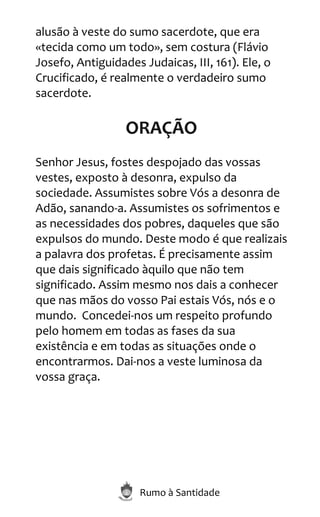 Rumo à Santidade
alusão à veste do sumo sacerdote, que era
«tecida como um todo», sem costura (Flávio
Josefo, Antiguidades Judaicas, III, 161). Ele, o
Crucificado, é realmente o verdadeiro sumo
sacerdote.
ORAÇÃO
Senhor Jesus, fostes despojado das vossas
vestes, exposto à desonra, expulso da
sociedade. Assumistes sobre Vós a desonra de
Adão, sanando-a. Assumistes os sofrimentos e
as necessidades dos pobres, daqueles que são
expulsos do mundo. Deste modo é que realizais
a palavra dos profetas. É precisamente assim
que dais significado àquilo que não tem
significado. Assim mesmo nos dais a conhecer
que nas mãos do vosso Pai estais Vós, nós e o
mundo. Concedei-nos um respeito profundo
pelo homem em todas as fases da sua
existência e em todas as situações onde o
encontrarmos. Dai-nos a veste luminosa da
vossa graça.
 