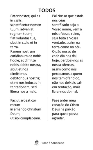Rumo à Santidade
TODOS
Pater noster, qui es
in cælis;
sanctificetur nomen
tuum; adveniat
regnum tuum;
fiat voluntas tua,
sicut in cælo et in
terra.
Panem nostrum
cotidianum da nobis
hodie; et dimitte
nobis debita nostra,
sicut et nos
dimittimus
debitoribus nostris;
et ne nos inducas in
tentationem; sed
libera nos a malo.
Pai Nosso que estais
nos céus,
santificado seja o
Vosso nome, vem a
nós o Vosso reino,
seja feita a Vossa
vontade, assim na
terra como no céu.
O pão nosso de
cada dia nos dai
hoje, perdoai-nos as
nossa ofensas,
assim como nós
perdoamos a quem
nos tem ofendido,
não nos deixeis cair
em tentação, mais
livrai-nos do mal.
Fac ut ardeat cor
meum
in amando Christum
Deum,
ut sibi complaceam.
Faze arder meu
coração do Cristo
Deus na paixão
para que o possa
agradar.
 