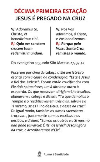 Rumo à Santidade
DÉCIMA PRIMEIRA ESTAÇÃO
JESUS É PREGADO NA CRUZ
V/. Adoramus te,
Christe, et
benedicimus tibi.
R/. Quia per sanctam
crucem tuam
redemisti mundum.
V/. Nós Vos
adoramos, ó Cristo,
e Vos bendizemos.
R/. Porque pela
Vossa Santa Cruz
remistes o mundo.
Do evangelho segundo São Mateus 27, 37-42
Puseram por cima da cabeça d'Ele um letreiro
escrito com a causa da condenação: "Este é Jesus,
o Rei dos Judeus". Foram então crucificados com
Ele dois salteadores, um à direita e outro à
esquerda. Os que passavam dirigiam-Lhe insultos,
abanavam a cabeça e diziam: "Tu que demolias o
Templo e o reedificavas em três dias, salva-Te a
Ti mesmo, se és Filho de Deus, e desce da cruz!"
De igual modo, também os sumos sacerdotes
troçavam, juntamente com os escribas e os
anciãos, e diziam: "Salvou os outros e a Si mesmo
não pode salvar-Se! É Rei de Israel! Desça agora
da cruz, e acreditaremos n'Ele".
 