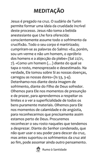 Rumo à Santidade
MEDITAÇÃO
Jesus é pregado na cruz. O sudário de Turim
permite formar uma ideia da crueldade incrível
deste processo. Jesus não toma a bebida
anestesiante que Lhe fora oferecida:
conscientemente assume todo o sofrimento da
crucifixão. Todo o seu corpo é martirizado;
cumpriram-se as palavras do Salmo: «Eu, porém,
sou um verme e não um homem, o opróbrio
dos homens e a abjecção da plebe» (Sal 22/21,
7). «Como um homem (…) diante do qual se
tapa o rosto, menosprezado e desestimado. Na
verdade, Ele tomou sobre Si as nossas doenças,
carregou as nossas dores» (Is 53, 3-4).
Detenhamo-nos diante desta imagem de
sofrimento, diante do Filho de Deus sofredor.
Olhemos para Ele nos momentos de presunção
e de prazer, para aprendermos a respeitar os
limites e a ver a superficialidade de todos os
bens puramente materiais. Olhemos para Ele
nos momentos de calamidade e de angústia,
para reconhecermos que precisamente assim
estamos perto de Deus. Procuremos
reconhecer o seu rosto naqueles que tendemos
a desprezar. Diante do Senhor condenado, que
não quer usar o seu poder para descer da cruz,
mas antes suportou os sofrimentos da cruz até
ao fim, pode assomar ainda outro pensamento.
 