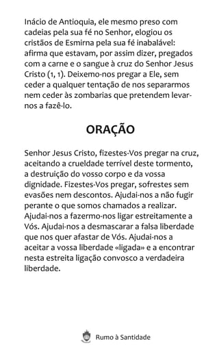 Rumo à Santidade
Inácio de Antioquia, ele mesmo preso com
cadeias pela sua fé no Senhor, elogiou os
cristãos de Esmirna pela sua fé inabalável:
afirma que estavam, por assim dizer, pregados
com a carne e o sangue à cruz do Senhor Jesus
Cristo (1, 1). Deixemo-nos pregar a Ele, sem
ceder a qualquer tentação de nos separarmos
nem ceder às zombarias que pretendem levar-
nos a fazê-lo.
ORAÇÃO
Senhor Jesus Cristo, fizestes-Vos pregar na cruz,
aceitando a crueldade terrível deste tormento,
a destruição do vosso corpo e da vossa
dignidade. Fizestes-Vos pregar, sofrestes sem
evasões nem descontos. Ajudai-nos a não fugir
perante o que somos chamados a realizar.
Ajudai-nos a fazermo-nos ligar estreitamente a
Vós. Ajudai-nos a desmascarar a falsa liberdade
que nos quer afastar de Vós. Ajudai-nos a
aceitar a vossa liberdade «ligada» e a encontrar
nesta estreita ligação convosco a verdadeira
liberdade.
 