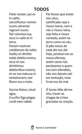 Rumo à Santidade
TODOS
Pater noster, qui es
in cælis;
sanctificetur nomen
tuum; adveniat
regnum tuum;
fiat voluntas tua,
sicut in cælo et in
terra.
Panem nostrum
cotidianum da nobis
hodie; et dimitte
nobis debita nostra,
sicut et nos
dimittimus
debitoribus nostris;
et ne nos inducas in
tentationem; sed
libera nos a malo.
Pai Nosso que estais
nos céus,
santificado seja o
Vosso nome, vem a
nós o Vosso reino,
seja feita a Vossa
vontade, assim na
terra como no céu.
O pão nosso de
cada dia nos dai
hoje, perdoai-nos as
nossa ofensas,
assim como nós
perdoamos a quem
nos tem ofendido,
não nos deixeis cair
em tentação, mais
livrai-nos do mal.
Sancta Mater, istud
agas,
Crucifixi fige plagas
cordi meo valide.
Ó Santa Mãe dá-me
isto, trazer as
chagas de Cristo
gravadas no oração.
 