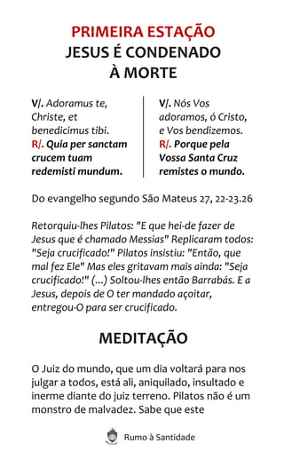 Rumo à Santidade
PRIMEIRA ESTAÇÃO
JESUS É CONDENADO
À MORTE
V/. Adoramus te,
Christe, et
benedicimus tibi.
R/. Quia per sanctam
crucem tuam
redemisti mundum.
V/. Nós Vos
adoramos, ó Cristo,
e Vos bendizemos.
R/. Porque pela
Vossa Santa Cruz
remistes o mundo.
Do evangelho segundo São Mateus 27, 22-23.26
Retorquiu-lhes Pilatos: "E que hei-de fazer de
Jesus que é chamado Messias" Replicaram todos:
"Seja crucificado!" Pilatos insistiu: "Então, que
mal fez Ele" Mas eles gritavam mais ainda: "Seja
crucificado!" (...) Soltou-lhes então Barrabás. E a
Jesus, depois de O ter mandado açoitar,
entregou-O para ser crucificado.
MEDITAÇÃO
O Juiz do mundo, que um dia voltará para nos
julgar a todos, está ali, aniquilado, insultado e
inerme diante do juiz terreno. Pilatos não é um
monstro de malvadez. Sabe que este
 