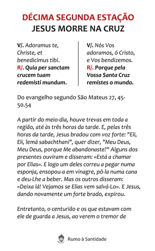 Rumo à Santidade
DÉCIMA SEGUNDA ESTAÇÃO
JESUS MORRE NA CRUZ
V/. Adoramus te,
Christe, et
benedicimus tibi.
R/. Quia per sanctam
crucem tuam
redemisti mundum.
V/. Nós Vos
adoramos, ó Cristo,
e Vos bendizemos.
R/. Porque pela
Vossa Santa Cruz
remistes o mundo.
Do evangelho segundo São Mateus 27, 45-
50.54
A partir do meio-dia, houve trevas em toda a
região, até às três horas da tarde. E, pelas três
horas da tarde, Jesus bradou com voz forte: "Eli,
Eli, lemá sabachthani", quer dizer, "Meu Deus,
Meu Deus, porque Me abandonaste?" Alguns dos
presentes ouviram e disseram: «Está a chamar
por Elias». E logo um deles correu a pegar numa
esponja, ensopou-a em vinagre, pô-la numa cana
e deu-Lhe a beber. Mas os outros disseram:
«Deixa lá! Vejamos se Elias vem salvá-Lo». E Jesus,
dando novamente um forte brado, expirou.
Entretanto, o centurião e os que estavam com
ele de guarda a Jesus, ao verem o tremor de
 