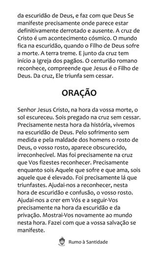 Rumo à Santidade
da escuridão de Deus, e faz com que Deus Se
manifeste precisamente onde parece estar
definitivamente derrotado e ausente. A cruz de
Cristo é um acontecimento cósmico. O mundo
fica na escuridão, quando o Filho de Deus sofre
a morte. A terra treme. E junto da cruz tem
início a Igreja dos pagãos. O centurião romano
reconhece, compreende que Jesus é o Filho de
Deus. Da cruz, Ele triunfa sem cessar.
ORAÇÃO
Senhor Jesus Cristo, na hora da vossa morte, o
sol escureceu. Sois pregado na cruz sem cessar.
Precisamente nesta hora da história, vivemos
na escuridão de Deus. Pelo sofrimento sem
medida e pela maldade dos homens o rosto de
Deus, o vosso rosto, aparece obscurecido,
irreconhecível. Mas foi precisamente na cruz
que Vos fizestes reconhecer. Precisamente
enquanto sois Aquele que sofre e que ama, sois
aquele que é elevado. Foi precisamente lá que
triunfastes. Ajudai-nos a reconhecer, nesta
hora de escuridão e confusão, o vosso rosto.
Ajudai-nos a crer em Vós e a seguir-Vos
precisamente na hora da escuridão e da
privação. Mostrai-Vos novamente ao mundo
nesta hora. Fazei com que a vossa salvação se
manifeste.
 