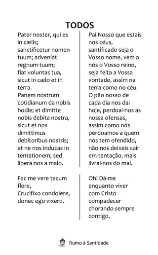 Rumo à Santidade
TODOS
Pater noster, qui es
in cælis;
sanctificetur nomen
tuum; adveniat
regnum tuum;
fiat voluntas tua,
sicut in cælo et in
terra.
Panem nostrum
cotidianum da nobis
hodie; et dimitte
nobis debita nostra,
sicut et nos
dimittimus
debitoribus nostris;
et ne nos inducas in
tentationem; sed
libera nos a malo.
Pai Nosso que estais
nos céus,
santificado seja o
Vosso nome, vem a
nós o Vosso reino,
seja feita a Vossa
vontade, assim na
terra como no céu.
O pão nosso de
cada dia nos dai
hoje, perdoai-nos as
nossa ofensas,
assim como nós
perdoamos a quem
nos tem ofendido,
não nos deixeis cair
em tentação, mais
livrai-nos do mal.
Fac me vere tecum
flere,
Crucifixo condolere,
donec ego vixero.
Oh! Dá-me
enquanto viver
com Cristo
compadecer
chorando sempre
contigo.
 