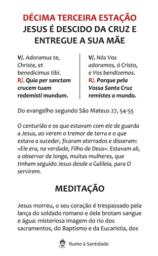 Rumo à Santidade
DÉCIMA TERCEIRA ESTAÇÃO
JESUS É DESCIDO DA CRUZ E
ENTREGUE A SUA MÃE
V/. Adoramus te,
Christe, et
benedicimus tibi.
R/. Quia per sanctam
crucem tuam
redemisti mundum.
V/. Nós Vos
adoramos, ó Cristo,
e Vos bendizemos.
R/. Porque pela
Vossa Santa Cruz
remistes o mundo.
Do evangelho segundo São Mateus 27, 54-55
O centurião e os que estavam com ele de guarda
a Jesus, ao verem o tremor de terra e o que
estava a suceder, ficaram aterrados e disseram:
«Ele era, na verdade, Filho de Deus». Estavam ali,
a observar de longe, muitas mulheres, que
tinham seguido Jesus desde a Galileia, para O
servirem.
MEDITAÇÃO
Jesus morreu, o seu coração é trespassado pela
lança do soldado romano e dele brotam sangue
e água: misteriosa imagem do rio dos
sacramentos, do Baptismo e da Eucaristia, dos
 