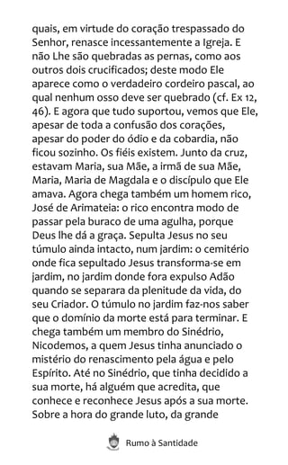 Rumo à Santidade
quais, em virtude do coração trespassado do
Senhor, renasce incessantemente a Igreja. E
não Lhe são quebradas as pernas, como aos
outros dois crucificados; deste modo Ele
aparece como o verdadeiro cordeiro pascal, ao
qual nenhum osso deve ser quebrado (cf. Ex 12,
46). E agora que tudo suportou, vemos que Ele,
apesar de toda a confusão dos corações,
apesar do poder do ódio e da cobardia, não
ficou sozinho. Os fiéis existem. Junto da cruz,
estavam Maria, sua Mãe, a irmã de sua Mãe,
Maria, Maria de Magdala e o discípulo que Ele
amava. Agora chega também um homem rico,
José de Arimateia: o rico encontra modo de
passar pela buraco de uma agulha, porque
Deus lhe dá a graça. Sepulta Jesus no seu
túmulo ainda intacto, num jardim: o cemitério
onde fica sepultado Jesus transforma-se em
jardim, no jardim donde fora expulso Adão
quando se separara da plenitude da vida, do
seu Criador. O túmulo no jardim faz-nos saber
que o domínio da morte está para terminar. E
chega também um membro do Sinédrio,
Nicodemos, a quem Jesus tinha anunciado o
mistério do renascimento pela água e pelo
Espírito. Até no Sinédrio, que tinha decidido a
sua morte, há alguém que acredita, que
conhece e reconhece Jesus após a sua morte.
Sobre a hora do grande luto, da grande
 
