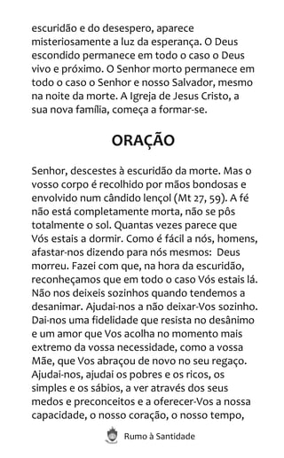Rumo à Santidade
escuridão e do desespero, aparece
misteriosamente a luz da esperança. O Deus
escondido permanece em todo o caso o Deus
vivo e próximo. O Senhor morto permanece em
todo o caso o Senhor e nosso Salvador, mesmo
na noite da morte. A Igreja de Jesus Cristo, a
sua nova família, começa a formar-se.
ORAÇÃO
Senhor, descestes à escuridão da morte. Mas o
vosso corpo é recolhido por mãos bondosas e
envolvido num cândido lençol (Mt 27, 59). A fé
não está completamente morta, não se pôs
totalmente o sol. Quantas vezes parece que
Vós estais a dormir. Como é fácil a nós, homens,
afastar-nos dizendo para nós mesmos: Deus
morreu. Fazei com que, na hora da escuridão,
reconheçamos que em todo o caso Vós estais lá.
Não nos deixeis sozinhos quando tendemos a
desanimar. Ajudai-nos a não deixar-Vos sozinho.
Dai-nos uma fidelidade que resista no desânimo
e um amor que Vos acolha no momento mais
extremo da vossa necessidade, como a vossa
Mãe, que Vos abraçou de novo no seu regaço.
Ajudai-nos, ajudai os pobres e os ricos, os
simples e os sábios, a ver através dos seus
medos e preconceitos e a oferecer-Vos a nossa
capacidade, o nosso coração, o nosso tempo,
 