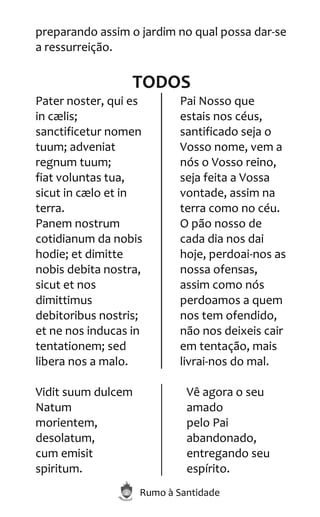 Rumo à Santidade
preparando assim o jardim no qual possa dar-se
a ressurreição.
TODOS
Pater noster, qui es
in cælis;
sanctificetur nomen
tuum; adveniat
regnum tuum;
fiat voluntas tua,
sicut in cælo et in
terra.
Panem nostrum
cotidianum da nobis
hodie; et dimitte
nobis debita nostra,
sicut et nos
dimittimus
debitoribus nostris;
et ne nos inducas in
tentationem; sed
libera nos a malo.
Pai Nosso que
estais nos céus,
santificado seja o
Vosso nome, vem a
nós o Vosso reino,
seja feita a Vossa
vontade, assim na
terra como no céu.
O pão nosso de
cada dia nos dai
hoje, perdoai-nos as
nossa ofensas,
assim como nós
perdoamos a quem
nos tem ofendido,
não nos deixeis cair
em tentação, mais
livrai-nos do mal.
Vidit suum dulcem
Natum
morientem,
desolatum,
cum emisit
spiritum.
Vê agora o seu
amado
pelo Pai
abandonado,
entregando seu
espírito.
 