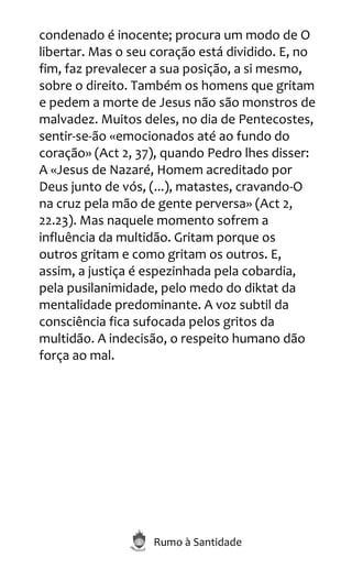 Rumo à Santidade
condenado é inocente; procura um modo de O
libertar. Mas o seu coração está dividido. E, no
fim, faz prevalecer a sua posição, a si mesmo,
sobre o direito. Também os homens que gritam
e pedem a morte de Jesus não são monstros de
malvadez. Muitos deles, no dia de Pentecostes,
sentir-se-ão «emocionados até ao fundo do
coração» (Act 2, 37), quando Pedro lhes disser:
A «Jesus de Nazaré, Homem acreditado por
Deus junto de vós, (...), matastes, cravando-O
na cruz pela mão de gente perversa» (Act 2,
22.23). Mas naquele momento sofrem a
influência da multidão. Gritam porque os
outros gritam e como gritam os outros. E,
assim, a justiça é espezinhada pela cobardia,
pela pusilanimidade, pelo medo do diktat da
mentalidade predominante. A voz subtil da
consciência fica sufocada pelos gritos da
multidão. A indecisão, o respeito humano dão
força ao mal.
 