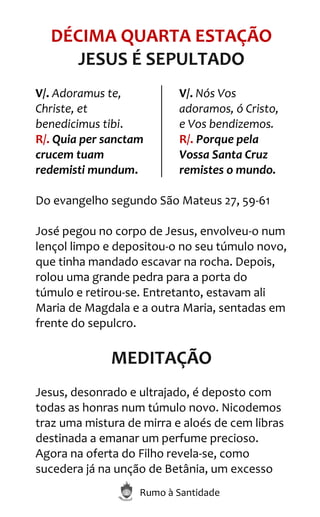 Rumo à Santidade
DÉCIMA QUARTA ESTAÇÃO
JESUS É SEPULTADO
V/. Adoramus te,
Christe, et
benedicimus tibi.
R/. Quia per sanctam
crucem tuam
redemisti mundum.
V/. Nós Vos
adoramos, ó Cristo,
e Vos bendizemos.
R/. Porque pela
Vossa Santa Cruz
remistes o mundo.
Do evangelho segundo São Mateus 27, 59-61
José pegou no corpo de Jesus, envolveu-o num
lençol limpo e depositou-o no seu túmulo novo,
que tinha mandado escavar na rocha. Depois,
rolou uma grande pedra para a porta do
túmulo e retirou-se. Entretanto, estavam ali
Maria de Magdala e a outra Maria, sentadas em
frente do sepulcro.
MEDITAÇÃO
Jesus, desonrado e ultrajado, é deposto com
todas as honras num túmulo novo. Nicodemos
traz uma mistura de mirra e aloés de cem libras
destinada a emanar um perfume precioso.
Agora na oferta do Filho revela-se, como
sucedera já na unção de Betânia, um excesso
 