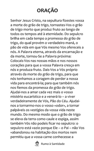 Rumo à Santidade
ORAÇÃO
Senhor Jesus Cristo, na sepultura fizestes vossa
a morte do grão de trigo, tornastes-Vos o grão
de trigo morto que produz fruto ao longo de
todos os tempos até à eternidade. Do sepulcro
brilha em cada tempo a promessa do grão de
trigo, do qual provém o verdadeiro maná, o
pão de vida em que Vós mesmo Vos ofereceis a
nós. A Palavra eterna, através da encarnação e
da morte, tornou-Se a Palavra próxima:
Colocais-Vos nas nossas mãos e nos nossos
corações para que a vossa Palavra cresça em
nós e produza fruto. Dais-Vos a Vós próprio
através da morte do grão de trigo, para que
nós tenhamos a coragem de perder a nossa
vida para encontrá-la; para que também nós
nos fiemos da promessa do grão de trigo.
Ajudai-nos a amar cada vez mais o vosso
mistério eucarístico e a venerá-lo – a viver
verdadeiramente de Vós, Pão do Céu. Ajudai-
nos a tornarmo-nos o vosso «odor», a tornar
palpáveis os vestígios da vossa vida neste
mundo. Do mesmo modo que o grão de trigo
se eleva da terra como caule e espiga, assim
também Vós não podeis ficar no sepulcro: o
sepulcro está vazio porque Ele – o Pai – não Vos
«abandonou na habitação dos mortos nem
permitiu que a vossa carne conhecesse a
 