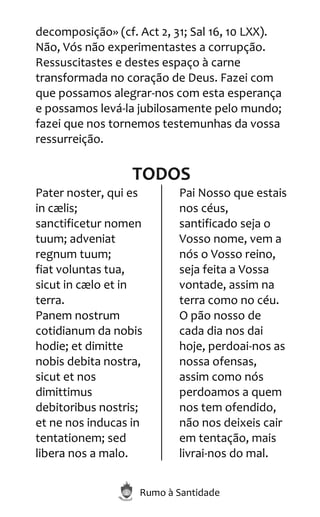 Rumo à Santidade
decomposição» (cf. Act 2, 31; Sal 16, 10 LXX).
Não, Vós não experimentastes a corrupção.
Ressuscitastes e destes espaço à carne
transformada no coração de Deus. Fazei com
que possamos alegrar-nos com esta esperança
e possamos levá-la jubilosamente pelo mundo;
fazei que nos tornemos testemunhas da vossa
ressurreição.
TODOS
Pater noster, qui es
in cælis;
sanctificetur nomen
tuum; adveniat
regnum tuum;
fiat voluntas tua,
sicut in cælo et in
terra.
Panem nostrum
cotidianum da nobis
hodie; et dimitte
nobis debita nostra,
sicut et nos
dimittimus
debitoribus nostris;
et ne nos inducas in
tentationem; sed
libera nos a malo.
Pai Nosso que estais
nos céus,
santificado seja o
Vosso nome, vem a
nós o Vosso reino,
seja feita a Vossa
vontade, assim na
terra como no céu.
O pão nosso de
cada dia nos dai
hoje, perdoai-nos as
nossa ofensas,
assim como nós
perdoamos a quem
nos tem ofendido,
não nos deixeis cair
em tentação, mais
livrai-nos do mal.
 