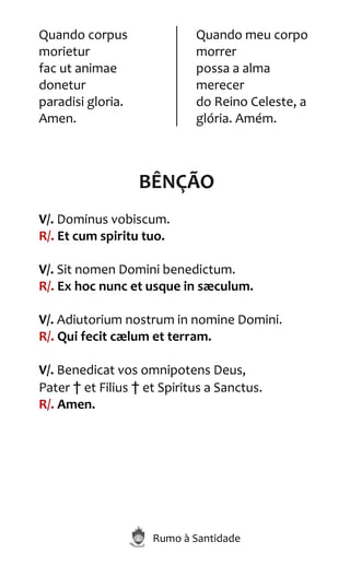 Rumo à Santidade
Quando corpus
morietur
fac ut animae
donetur
paradisi gloria.
Amen.
Quando meu corpo
morrer
possa a alma
merecer
do Reino Celeste, a
glória. Amém.
BÊNÇÃO
V/. Dominus vobiscum.
R/. Et cum spiritu tuo.
V/. Sit nomen Domini benedictum.
R/. Ex hoc nunc et usque in sæculum.
V/. Adiutorium nostrum in nomine Domini.
R/. Qui fecit cælum et terram.
V/. Benedicat vos omnipotens Deus,
Pater † et Filius † et Spiritus a Sanctus.
R/. Amen.
 
