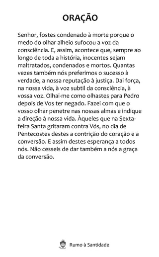 Rumo à Santidade
ORAÇÃO
Senhor, fostes condenado à morte porque o
medo do olhar alheio sufocou a voz da
consciência. E, assim, acontece que, sempre ao
longo de toda a história, inocentes sejam
maltratados, condenados e mortos. Quantas
vezes também nós preferimos o sucesso à
verdade, a nossa reputação à justiça. Dai força,
na nossa vida, à voz subtil da consciência, à
vossa voz. Olhai-me como olhastes para Pedro
depois de Vos ter negado. Fazei com que o
vosso olhar penetre nas nossas almas e indique
a direção à nossa vida. Àqueles que na Sexta-
feira Santa gritaram contra Vós, no dia de
Pentecostes destes a contrição do coração e a
conversão. E assim destes esperança a todos
nós. Não cesseis de dar também a nós a graça
da conversão.
 