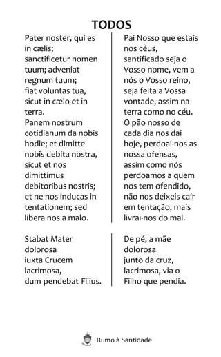 Rumo à Santidade
TODOS
Pater noster, qui es
in cælis;
sanctificetur nomen
tuum; adveniat
regnum tuum;
fiat voluntas tua,
sicut in cælo et in
terra.
Panem nostrum
cotidianum da nobis
hodie; et dimitte
nobis debita nostra,
sicut et nos
dimittimus
debitoribus nostris;
et ne nos inducas in
tentationem; sed
libera nos a malo.
Pai Nosso que estais
nos céus,
santificado seja o
Vosso nome, vem a
nós o Vosso reino,
seja feita a Vossa
vontade, assim na
terra como no céu.
O pão nosso de
cada dia nos dai
hoje, perdoai-nos as
nossa ofensas,
assim como nós
perdoamos a quem
nos tem ofendido,
não nos deixeis cair
em tentação, mais
livrai-nos do mal.
Stabat Mater
dolorosa
iuxta Crucem
lacrimosa,
dum pendebat Filius.
De pé, a mãe
dolorosa
junto da cruz,
lacrimosa, via o
Filho que pendia.
 
